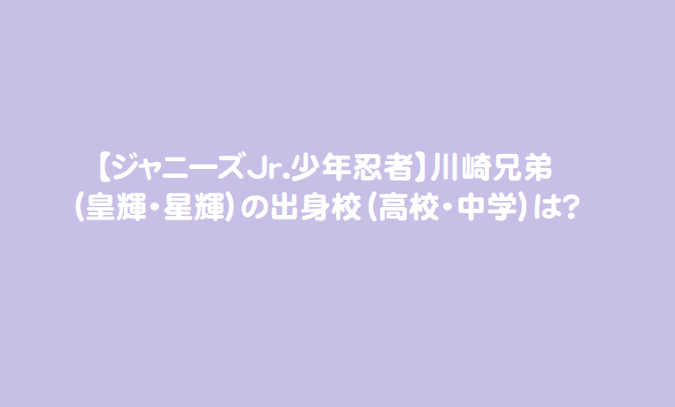 ジャニーズjr 少年忍者 川崎兄弟 皇輝 星輝 の出身校 高校 中学 は 芸能エンタメ情報局