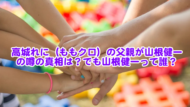 高城れに ももクロ の父親が山根健一の噂の真相は でも山根健一って誰 芸能エンタメ情報局