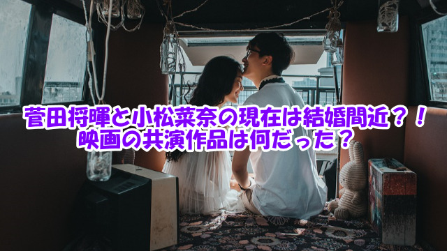 菅田将暉と小松菜奈の現在は結婚間近？！映画の共演作品は何だった？